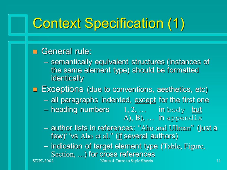 SDPL 2002Notes 4: Intro to Style Sheets11 Context Specification (1) n General rule: –semantically equivalent structures (instances of the same element type) should be formatted identically n Exceptions (due to conventions, aesthetics, etc) –all paragraphs indented, except for the first one –heading numbers 1, 2, … in body but A), B), … in appendix –author lists in references: ‘‘ Aho and Ullman ’’ (just a few)‘ ‘vs Aho et al.