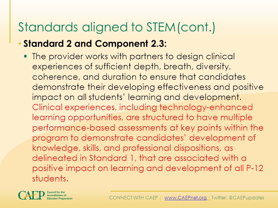 CONNECT WITH CAEP |   | Standards aligned to STEM(cont.) Standard 2 and Component 2.3:  The provider works with partners to design clinical experiences of sufficient depth, breath, diversity, coherence, and duration to ensure that candidates demonstrate their developing effectiveness and positive impact on all students’ learning and development.
