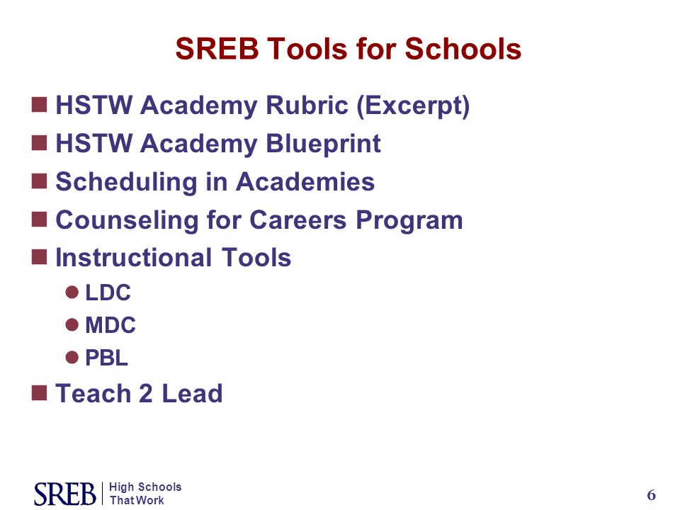 High Schools That Work 6 SREB Tools for Schools HSTW Academy Rubric (Excerpt) HSTW Academy Blueprint Scheduling in Academies Counseling for Careers Program Instructional Tools LDC MDC PBL Teach 2 Lead