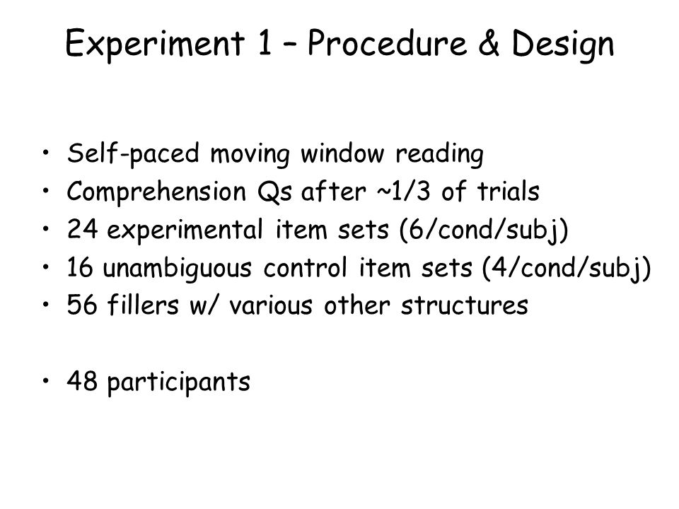 Experiment 1 – Procedure & Design Self-paced moving window reading Comprehension Qs after ~1/3 of trials 24 experimental item sets (6/cond/subj) 16 unambiguous control item sets (4/cond/subj) 56 fillers w/ various other structures 48 participants