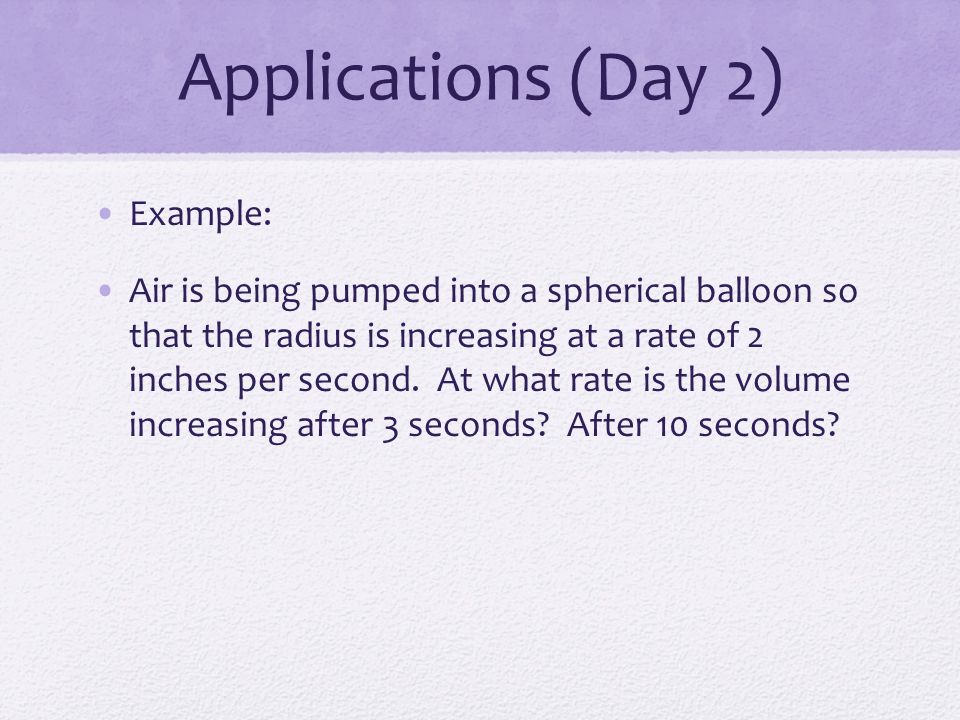 Applications (Day 2) Example: Air is being pumped into a spherical balloon so that the radius is increasing at a rate of 2 inches per second.