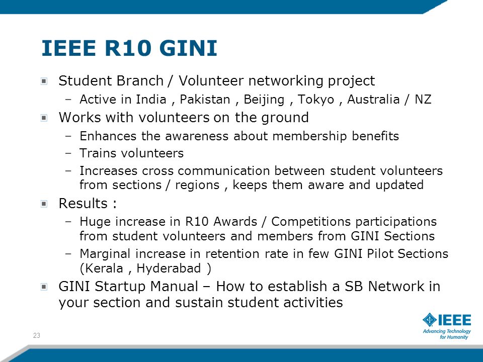 IEEE R10 GINI Student Branch / Volunteer networking project –Active in India, Pakistan, Beijing, Tokyo, Australia / NZ Works with volunteers on the ground –Enhances the awareness about membership benefits –Trains volunteers –Increases cross communication between student volunteers from sections / regions, keeps them aware and updated Results : –Huge increase in R10 Awards / Competitions participations from student volunteers and members from GINI Sections –Marginal increase in retention rate in few GINI Pilot Sections (Kerala, Hyderabad ) GINI Startup Manual – How to establish a SB Network in your section and sustain student activities 23