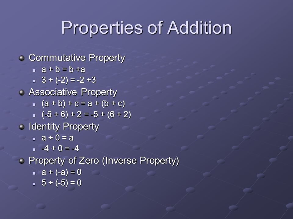 Properties of Addition Commutative Property a + b = b +a a + b = b +a 3 + (-2) = (-2) = Associative Property (a + b) + c = a + (b + c) (a + b) + c = a + (b + c) (-5 + 6) + 2 = -5 + (6 + 2) (-5 + 6) + 2 = -5 + (6 + 2) Identity Property a + 0 = a a + 0 = a = = -4 Property of Zero (Inverse Property) a + (-a) = 0 a + (-a) = (-5) = (-5) = 0