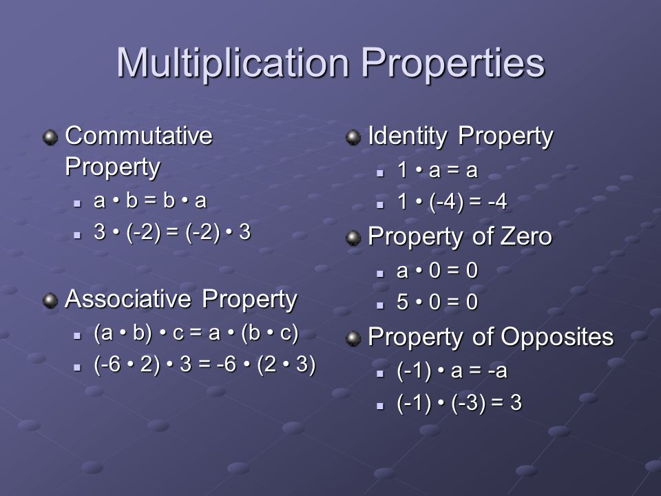 Multiplication Properties Commutative Property a b = b a a b = b a 3 (-2) = (-2) 3 3 (-2) = (-2) 3 Associative Property (a b) c = a (b c) (a b) c = a (b c) (-6 2) 3 = -6 (2 3) (-6 2) 3 = -6 (2 3) Identity Property 1 a = a 1 (-4) = -4 Property of Zero a 0 = = 0 Property of Opposites (-1) a = -a (-1) (-3) = 3