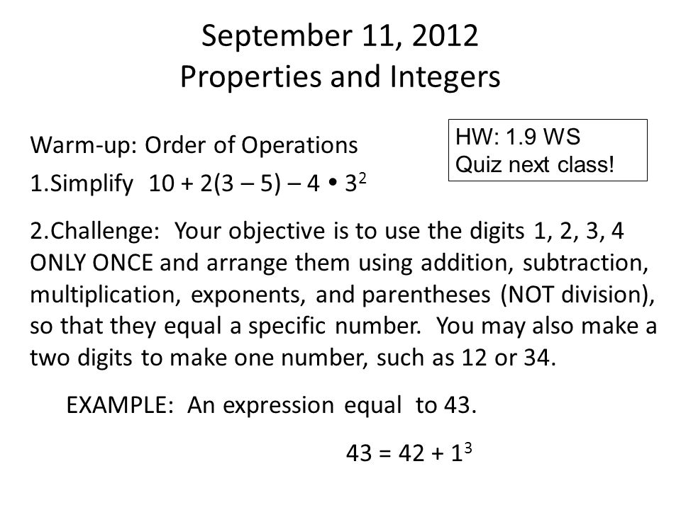 September 11, 2012 Properties and Integers Warm-up: Order of Operations 1.Simplify (3 – 5) – 4  Challenge: Your objective is to use the digits 1, 2, 3, 4 ONLY ONCE and arrange them using addition, subtraction, multiplication, exponents, and parentheses (NOT division), so that they equal a specific number.