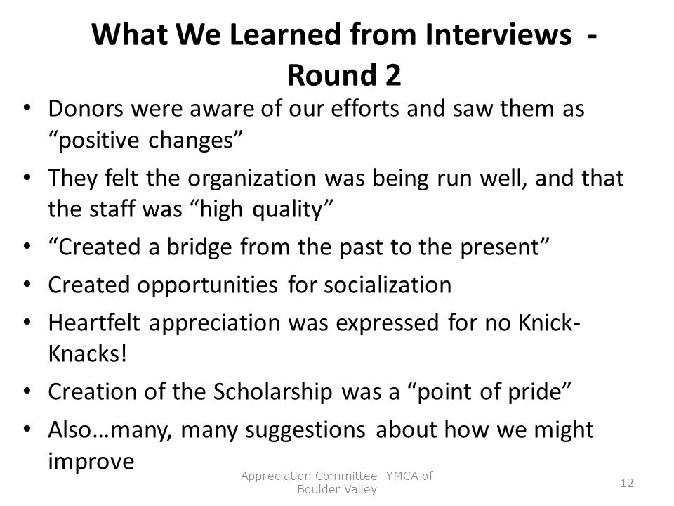 What We Learned from Interviews - Round 2 Donors were aware of our efforts and saw them as positive changes They felt the organization was being run well, and that the staff was high quality Created a bridge from the past to the present Created opportunities for socialization Heartfelt appreciation was expressed for no Knick- Knacks.