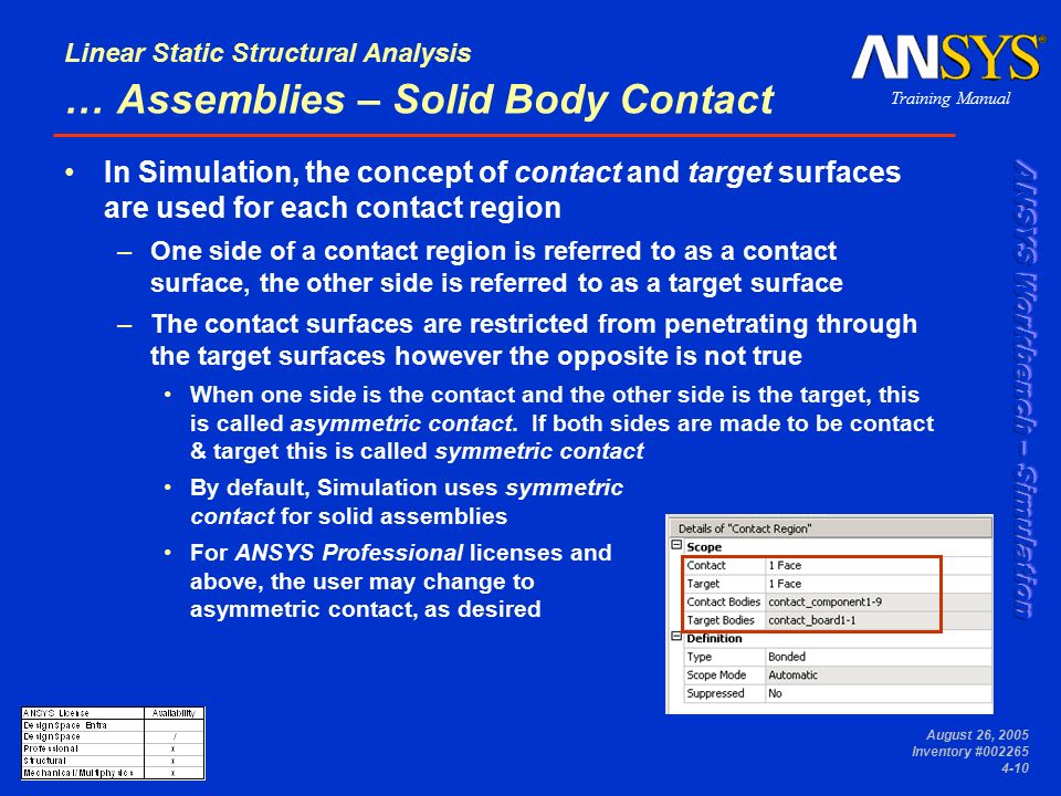 Training Manual Linear Static Structural Analysis August 26, 2005 Inventory # … Assemblies – Solid Body Contact In Simulation, the concept of contact and target surfaces are used for each contact region –One side of a contact region is referred to as a contact surface, the other side is referred to as a target surface –The contact surfaces are restricted from penetrating through the target surfaces however the opposite is not true When one side is the contact and the other side is the target, this is called asymmetric contact.