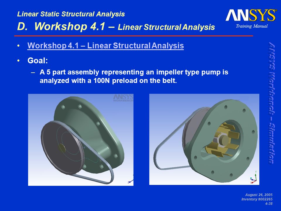 Training Manual Linear Static Structural Analysis August 26, 2005 Inventory # Workshop 4.1 – Linear Structural Analysis Goal: –A 5 part assembly representing an impeller type pump is analyzed with a 100N preload on the belt.