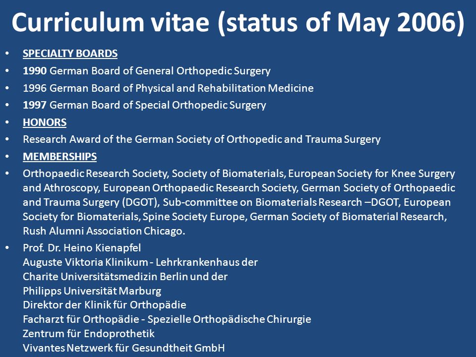 Curriculum vitae (status of May 2006) SPECIALTY BOARDS 1990 German Board of General Orthopedic Surgery 1996 German Board of Physical and Rehabilitation Medicine 1997 German Board of Special Orthopedic Surgery HONORS Research Award of the German Society of Orthopedic and Trauma Surgery MEMBERSHIPS Orthopaedic Research Society, Society of Biomaterials, European Society for Knee Surgery and Athroscopy, European Orthopaedic Research Society, German Society of Orthopaedic and Trauma Surgery (DGOT), Sub-committee on Biomaterials Research –DGOT, European Society for Biomaterials, Spine Society Europe, German Society of Biomaterial Research, Rush Alumni Association Chicago.