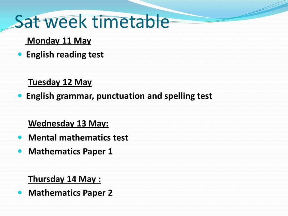 Sat week timetable Monday 11 May English reading test Tuesday 12 May English grammar, punctuation and spelling test Wednesday 13 May: Mental mathematics test Mathematics Paper 1 Thursday 14 May : Mathematics Paper 2