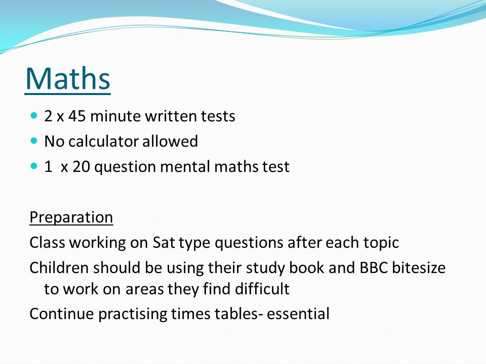 Maths 2 x 45 minute written tests No calculator allowed 1 x 20 question mental maths test Preparation Class working on Sat type questions after each topic Children should be using their study book and BBC bitesize to work on areas they find difficult Continue practising times tables- essential