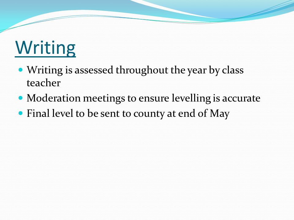Writing Writing is assessed throughout the year by class teacher Moderation meetings to ensure levelling is accurate Final level to be sent to county at end of May