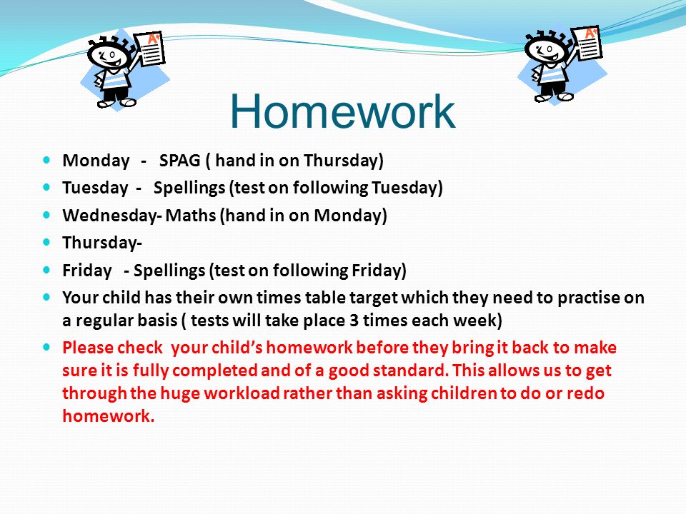 Homework Monday - SPAG ( hand in on Thursday) Tuesday - Spellings (test on following Tuesday) Wednesday- Maths (hand in on Monday) Thursday- Friday - Spellings (test on following Friday) Your child has their own times table target which they need to practise on a regular basis ( tests will take place 3 times each week) Please check your child’s homework before they bring it back to make sure it is fully completed and of a good standard.