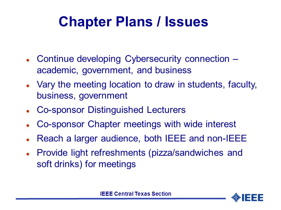 IEEE Central Texas Section Chapter Plans / Issues Continue developing Cybersecurity connection – academic, government, and business Vary the meeting location to draw in students, faculty, business, government Co-sponsor Distinguished Lecturers Co-sponsor Chapter meetings with wide interest Reach a larger audience, both IEEE and non-IEEE Provide light refreshments (pizza/sandwiches and soft drinks) for meetings