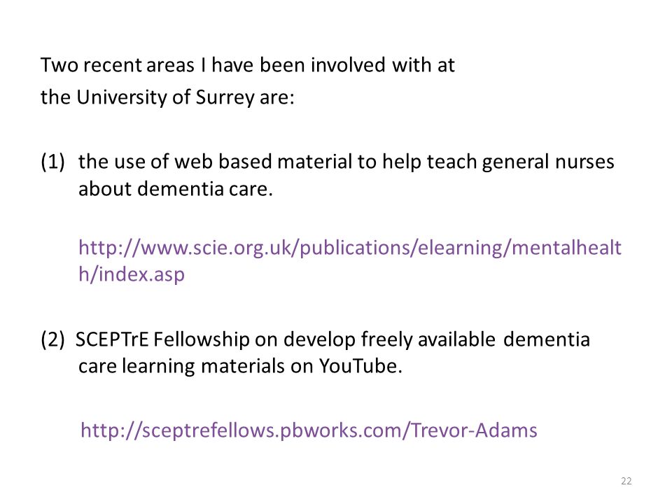 Two recent areas I have been involved with at the University of Surrey are: (1)the use of web based material to help teach general nurses about dementia care.