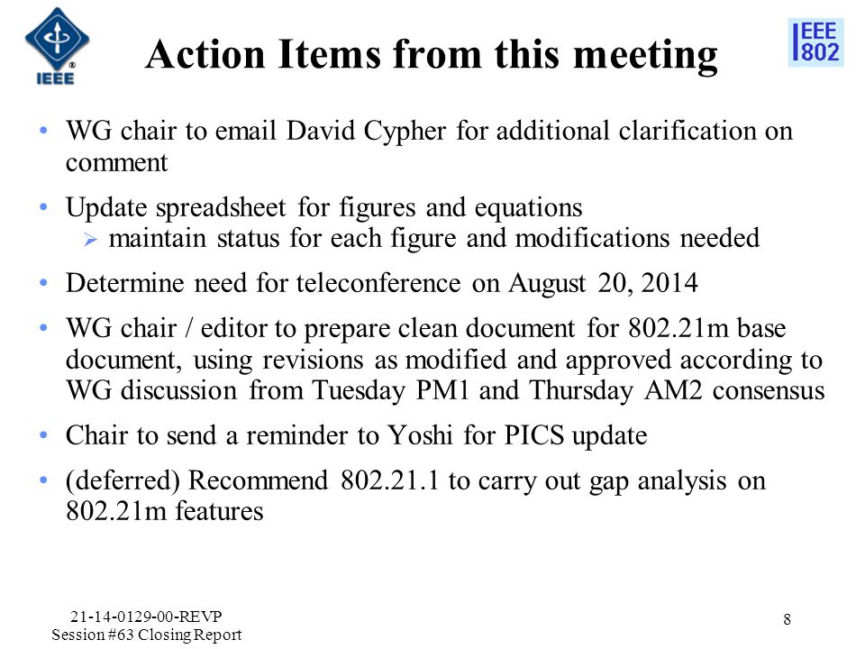 Action Items from this meeting WG chair to  David Cypher for additional clarification on comment Update spreadsheet for figures and equations  maintain status for each figure and modifications needed Determine need for teleconference on August 20, 2014 WG chair / editor to prepare clean document for m base document, using revisions as modified and approved according to WG discussion from Tuesday PM1 and Thursday AM2 consensus Chair to send a reminder to Yoshi for PICS update (deferred) Recommend to carry out gap analysis on m features REVP Session #63 Closing Report 8