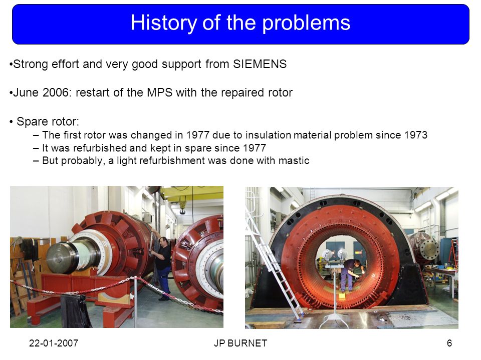 JP BURNET6 History of the problems Strong effort and very good support from SIEMENS June 2006: restart of the MPS with the repaired rotor Spare rotor: – The first rotor was changed in 1977 due to insulation material problem since 1973 – It was refurbished and kept in spare since 1977 – But probably, a light refurbishment was done with mastic