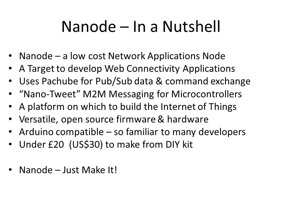 Nanode – In a Nutshell Nanode – a low cost Network Applications Node A Target to develop Web Connectivity Applications Uses Pachube for Pub/Sub data & command exchange Nano-Tweet M2M Messaging for Microcontrollers A platform on which to build the Internet of Things Versatile, open source firmware & hardware Arduino compatible – so familiar to many developers Under £20 (US$30) to make from DIY kit Nanode – Just Make It!