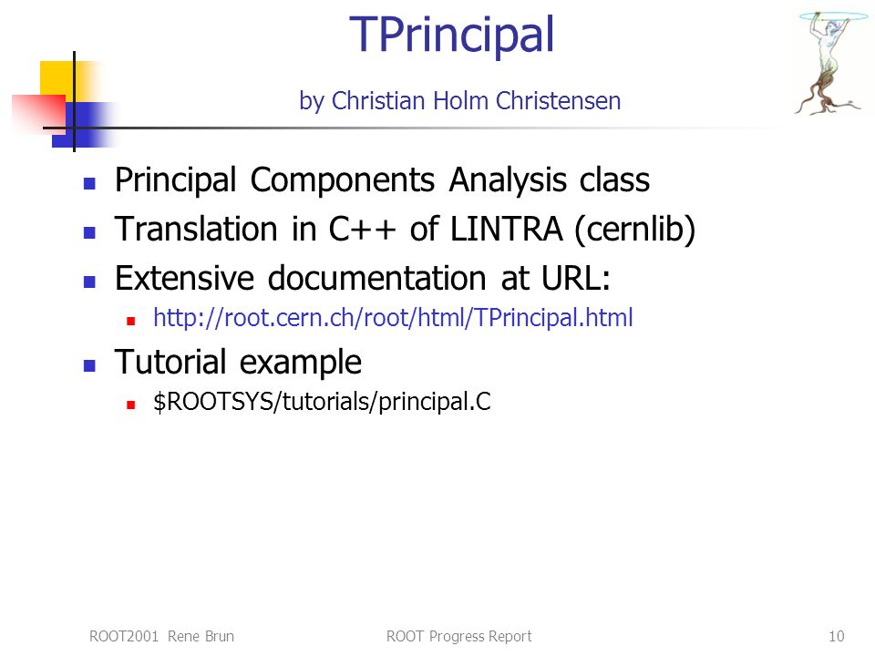 ROOT2001 Rene BrunROOT Progress Report10 TPrincipal by Christian Holm Christensen Principal Components Analysis class Translation in C++ of LINTRA (cernlib) Extensive documentation at URL:   Tutorial example $ROOTSYS/tutorials/principal.C