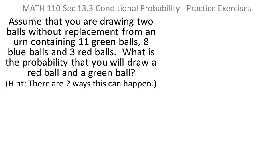 MATH 110 Sec 13.3 Conditional Probability Practice Exercises Assume that you are drawing two balls without replacement from an urn containing 11 green balls, 8 blue balls and 3 red balls.