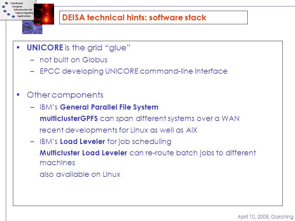 April 10, 2008, Garching DEISA technical hints: software stack UNICORE is the grid glue –not built on Globus –EPCC developing UNICORE command-line interface Other components –IBM’s General Parallel File System multiclusterGPFS can span different systems over a WAN recent developments for Linux as well as AIX –IBM’s Load Leveler for job scheduling Multicluster Load Leveler can re-route batch jobs to different machines also available on Linux