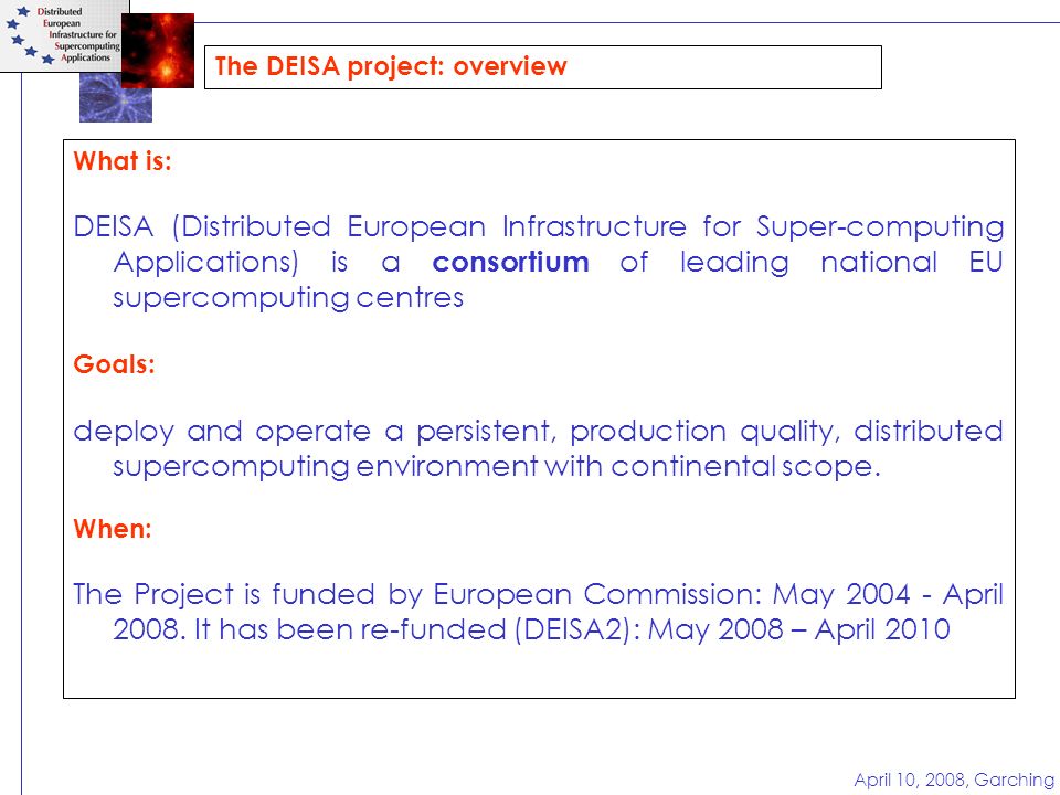 April 10, 2008, Garching The DEISA project: overview What is: DEISA (Distributed European Infrastructure for Super-computing Applications) is a consortium of leading national EU supercomputing centres Goals: deploy and operate a persistent, production quality, distributed supercomputing environment with continental scope.