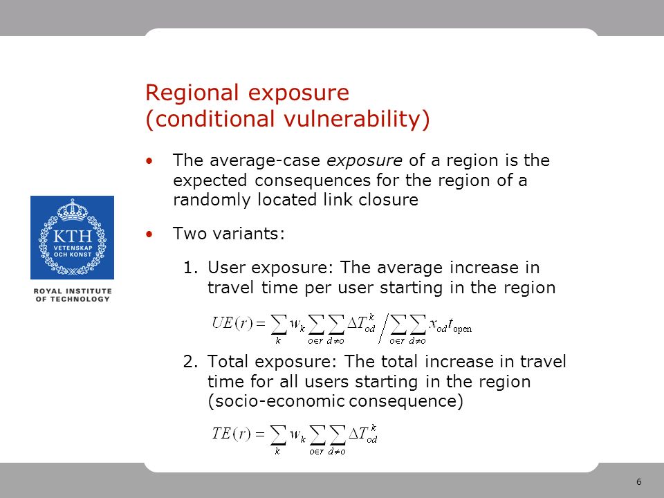6 Regional exposure (conditional vulnerability) The average-case exposure of a region is the expected consequences for the region of a randomly located link closure Two variants: 1.User exposure: The average increase in travel time per user starting in the region 2.Total exposure: The total increase in travel time for all users starting in the region (socio-economic consequence)