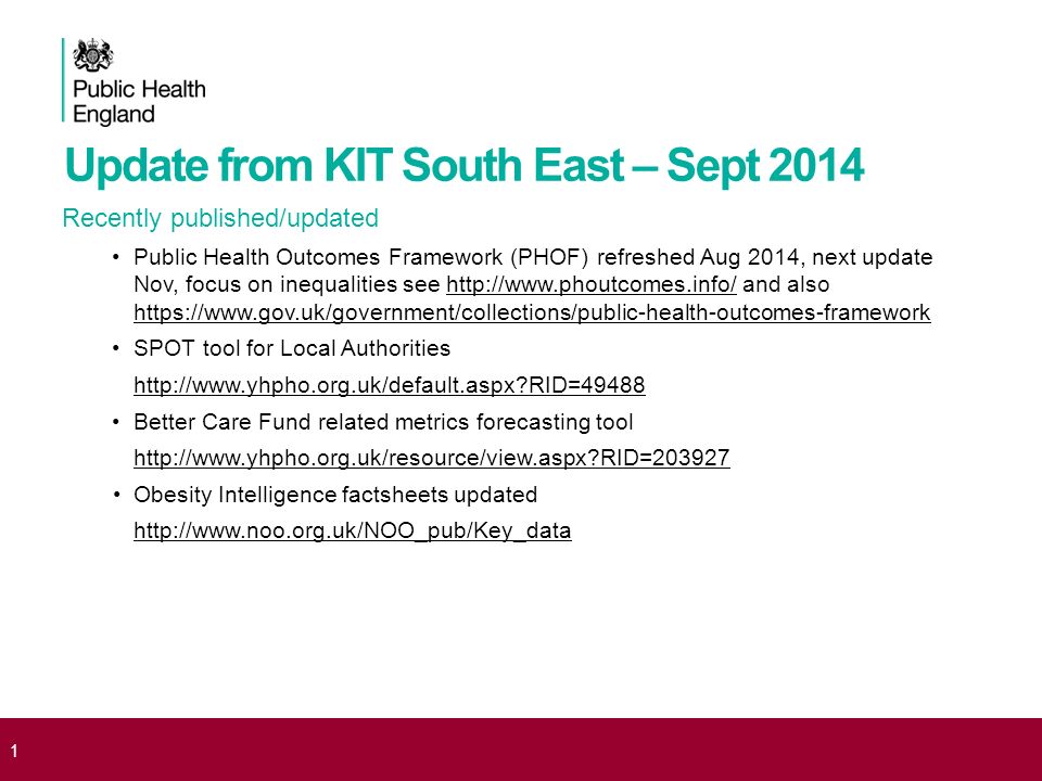 Update from KIT South East – Sept 2014 Recently published/updated Public Health Outcomes Framework (PHOF) refreshed Aug 2014, next update Nov, focus on inequalities see   and also     SPOT tool for Local Authorities   RID=49488 Better Care Fund related metrics forecasting tool   RID= Obesity Intelligence factsheets updated   1