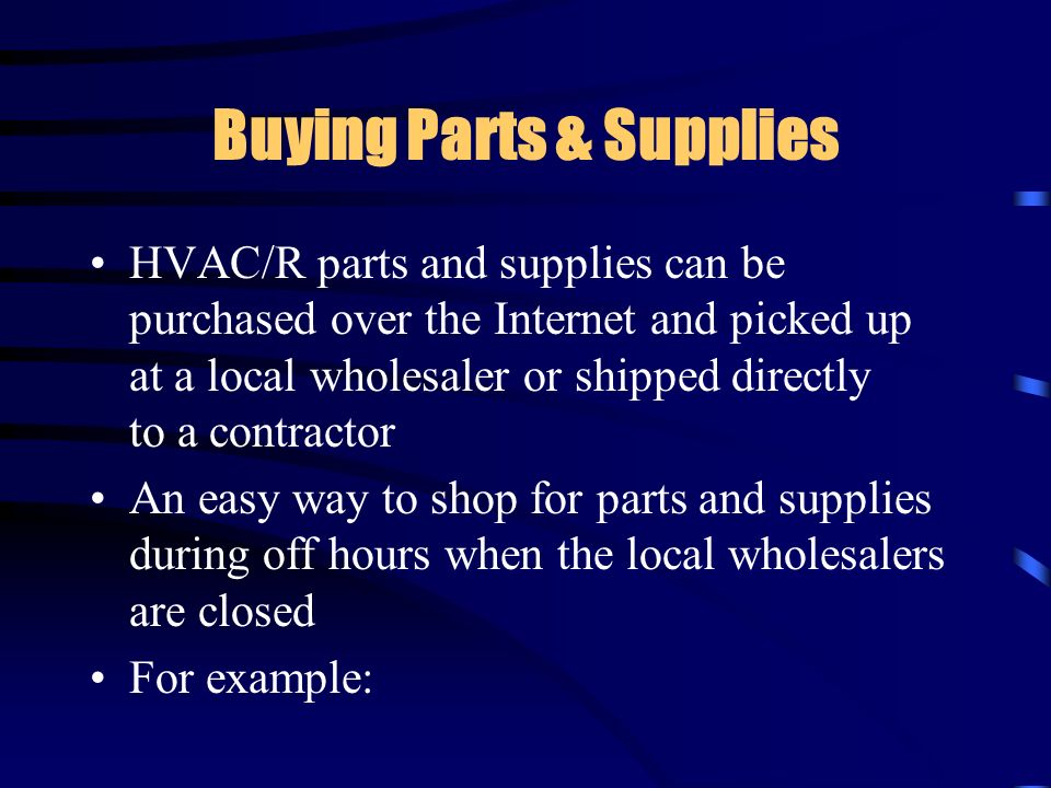 Buying Parts & Supplies HVAC/R parts and supplies can be purchased over the Internet and picked up at a local wholesaler or shipped directly to a contractor An easy way to shop for parts and supplies during off hours when the local wholesalers are closed For example: