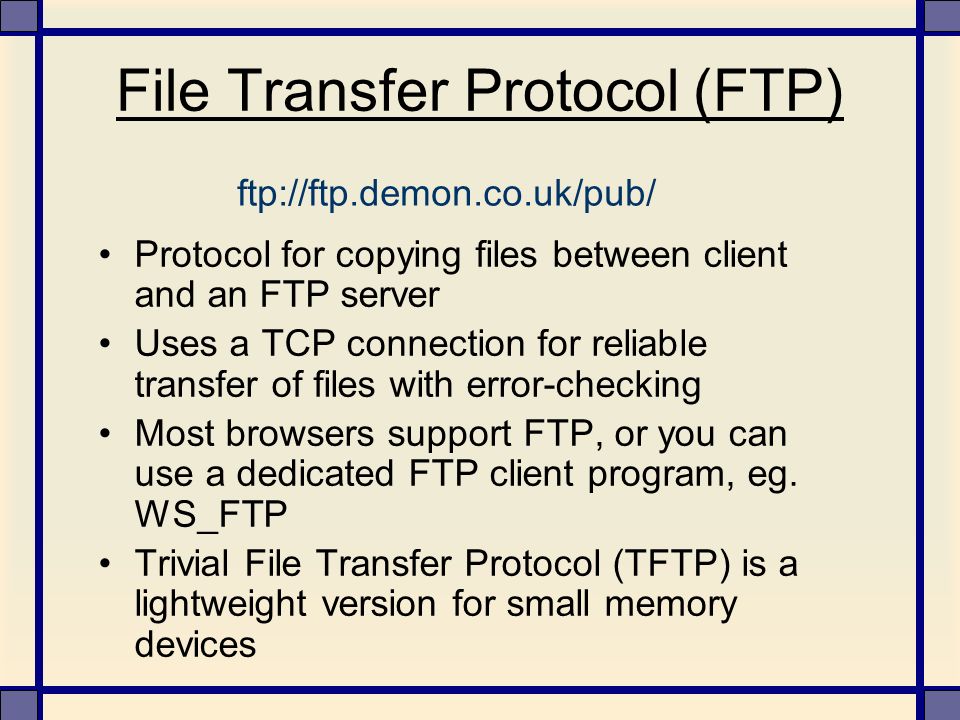 File Transfer Protocol (FTP) Protocol for copying files between client and an FTP server Uses a TCP connection for reliable transfer of files with error-checking Most browsers support FTP, or you can use a dedicated FTP client program, eg.