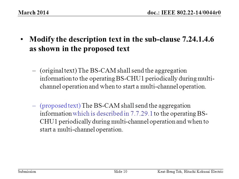 doc.: IEEE /0044r0 Submission March 2014 Keat-Beng Toh, Hitachi Kokusai ElectricSlide 10 Modify the description text in the sub-clause as shown in the proposed text –(original text) The BS-CAM shall send the aggregation information to the operating BS-CHU1 periodically during multi- channel operation and when to start a multi-channel operation.