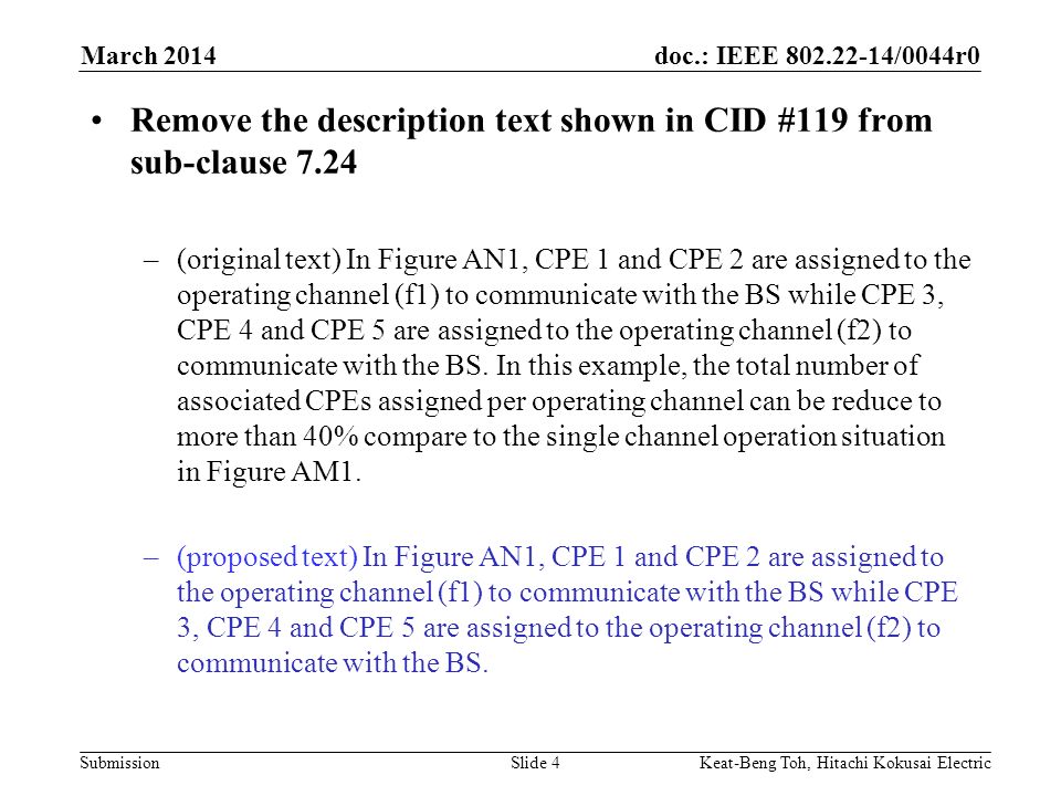 doc.: IEEE /0044r0 Submission March 2014 Keat-Beng Toh, Hitachi Kokusai ElectricSlide 4 Remove the description text shown in CID #119 from sub-clause 7.24 –(original text) In Figure AN1, CPE 1 and CPE 2 are assigned to the operating channel (f1) to communicate with the BS while CPE 3, CPE 4 and CPE 5 are assigned to the operating channel (f2) to communicate with the BS.