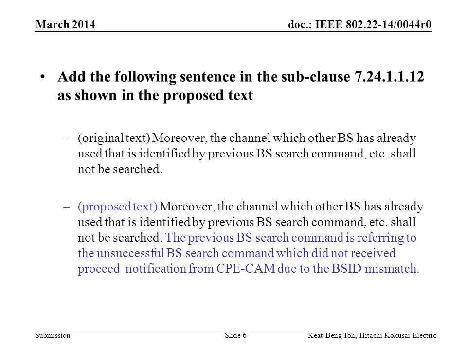 doc.: IEEE /0044r0 Submission March 2014 Keat-Beng Toh, Hitachi Kokusai ElectricSlide 6 Add the following sentence in the sub-clause as shown in the proposed text –(original text) Moreover, the channel which other BS has already used that is identified by previous BS search command, etc.