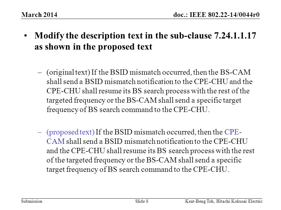doc.: IEEE /0044r0 Submission March 2014 Keat-Beng Toh, Hitachi Kokusai ElectricSlide 8 Modify the description text in the sub-clause as shown in the proposed text –(original text) If the BSID mismatch occurred, then the BS-CAM shall send a BSID mismatch notification to the CPE-CHU and the CPE-CHU shall resume its BS search process with the rest of the targeted frequency or the BS-CAM shall send a specific target frequency of BS search command to the CPE-CHU.
