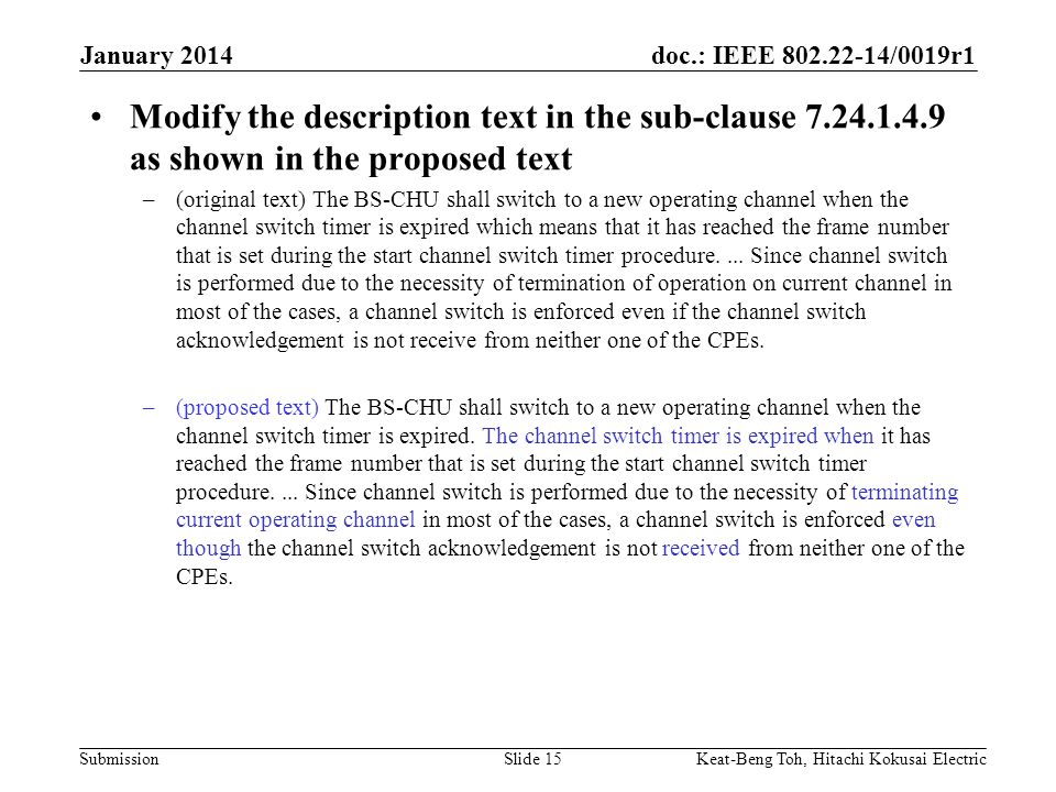 doc.: IEEE /0019r1 Submission January 2014 Keat-Beng Toh, Hitachi Kokusai ElectricSlide 15 Modify the description text in the sub-clause as shown in the proposed text –(original text) The BS-CHU shall switch to a new operating channel when the channel switch timer is expired which means that it has reached the frame number that is set during the start channel switch timer procedure....