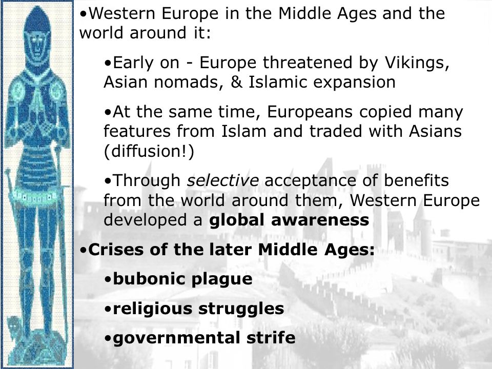 Western Europe in the Middle Ages and the world around it: Early on - Europe threatened by Vikings, Asian nomads, & Islamic expansion At the same time, Europeans copied many features from Islam and traded with Asians (diffusion!) Through selective acceptance of benefits from the world around them, Western Europe developed a global awareness Crises of the later Middle Ages: bubonic plague religious struggles governmental strife