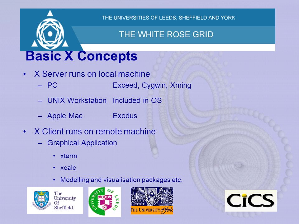 Basic X Concepts X Server runs on local machine –PCExceed, Cygwin, Xming –UNIX WorkstationIncluded in OS –Apple MacExodus X Client runs on remote machine –Graphical Application xterm xcalc Modelling and visualisation packages etc.