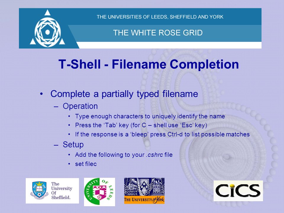 T-Shell - Filename Completion Complete a partially typed filename –Operation Type enough characters to uniquely identify the name Press the ‘Tab’ key (for C – shell use ‘Esc’ key) If the response is a ‘bleep’ press Ctrl-d to list possible matches –Setup Add the following to your.cshrc file set filec