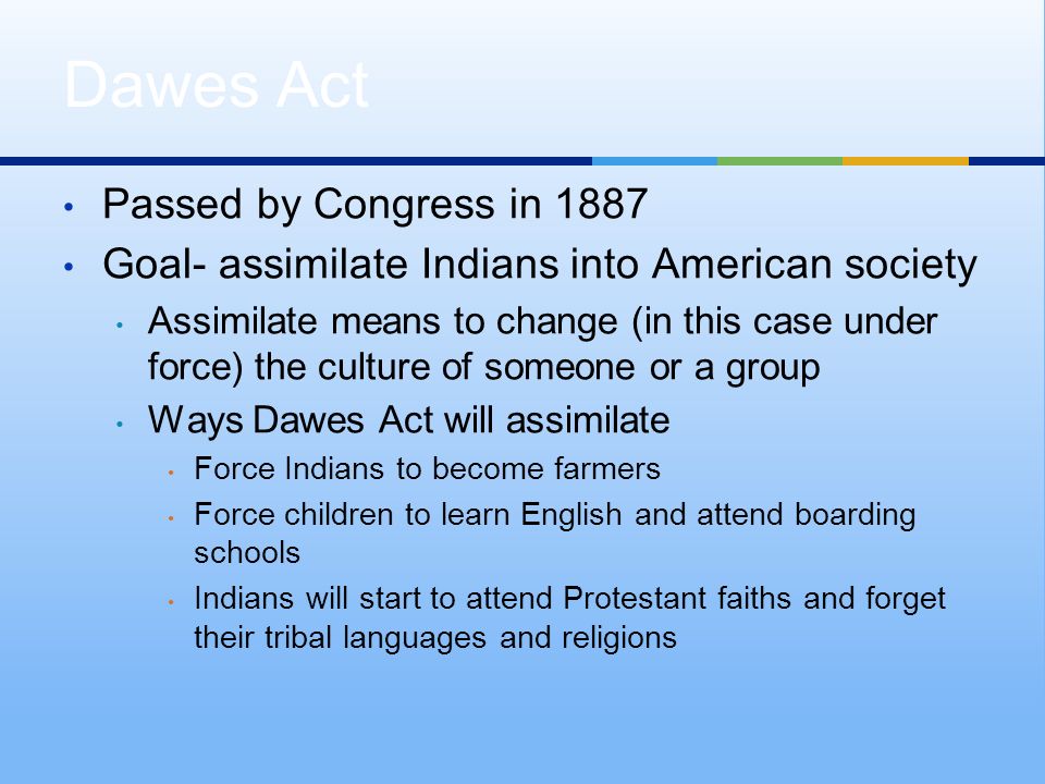 Passed by Congress in 1887 Goal- assimilate Indians into American society Assimilate means to change (in this case under force) the culture of someone or a group Ways Dawes Act will assimilate Force Indians to become farmers Force children to learn English and attend boarding schools Indians will start to attend Protestant faiths and forget their tribal languages and religions Dawes Act