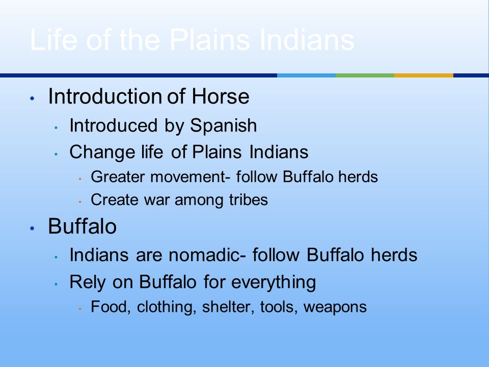 Introduction of Horse Introduced by Spanish Change life of Plains Indians Greater movement- follow Buffalo herds Create war among tribes Buffalo Indians are nomadic- follow Buffalo herds Rely on Buffalo for everything Food, clothing, shelter, tools, weapons Life of the Plains Indians