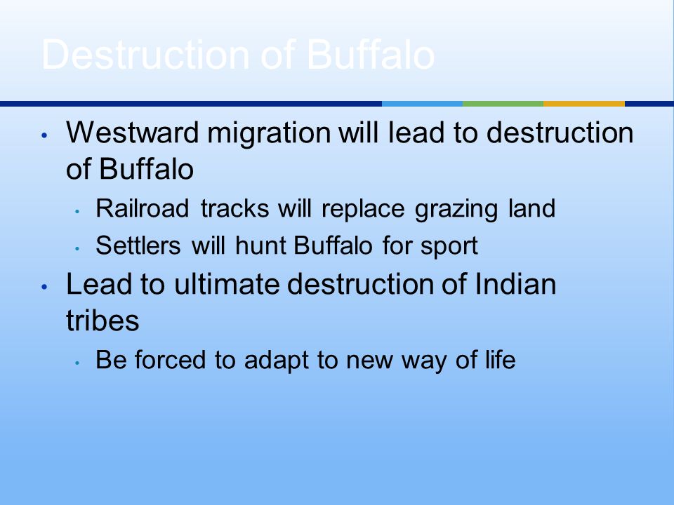 Westward migration will lead to destruction of Buffalo Railroad tracks will replace grazing land Settlers will hunt Buffalo for sport Lead to ultimate destruction of Indian tribes Be forced to adapt to new way of life Destruction of Buffalo