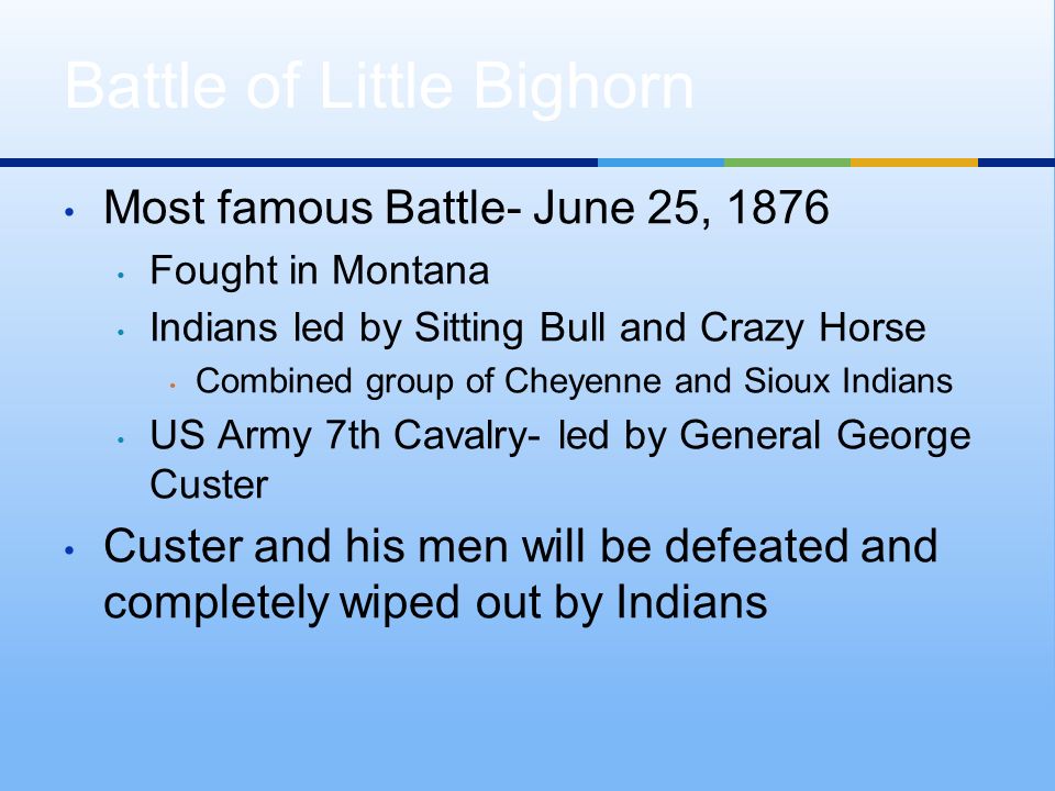 Most famous Battle- June 25, 1876 Fought in Montana Indians led by Sitting Bull and Crazy Horse Combined group of Cheyenne and Sioux Indians US Army 7th Cavalry- led by General George Custer Custer and his men will be defeated and completely wiped out by Indians Battle of Little Bighorn