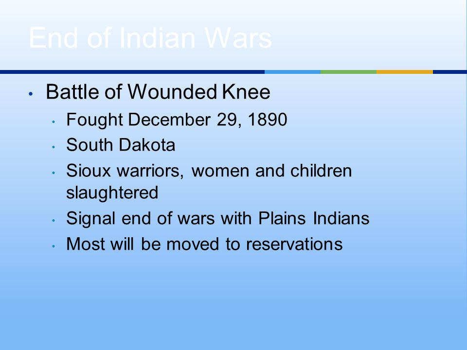 Battle of Wounded Knee Fought December 29, 1890 South Dakota Sioux warriors, women and children slaughtered Signal end of wars with Plains Indians Most will be moved to reservations End of Indian Wars