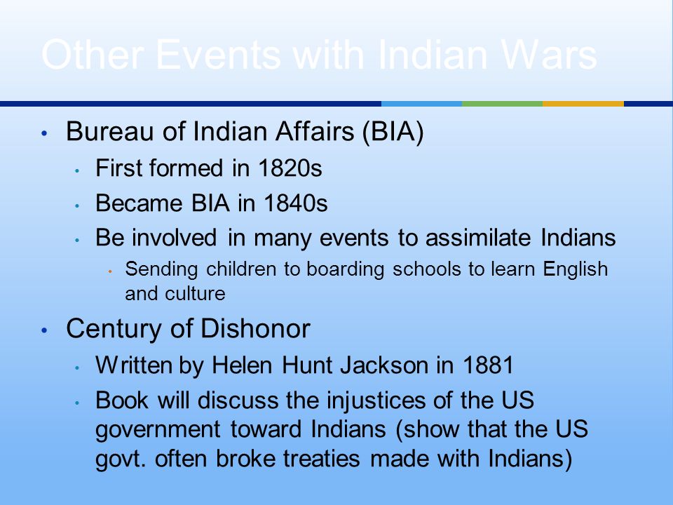 Bureau of Indian Affairs (BIA) First formed in 1820s Became BIA in 1840s Be involved in many events to assimilate Indians Sending children to boarding schools to learn English and culture Century of Dishonor Written by Helen Hunt Jackson in 1881 Book will discuss the injustices of the US government toward Indians (show that the US govt.