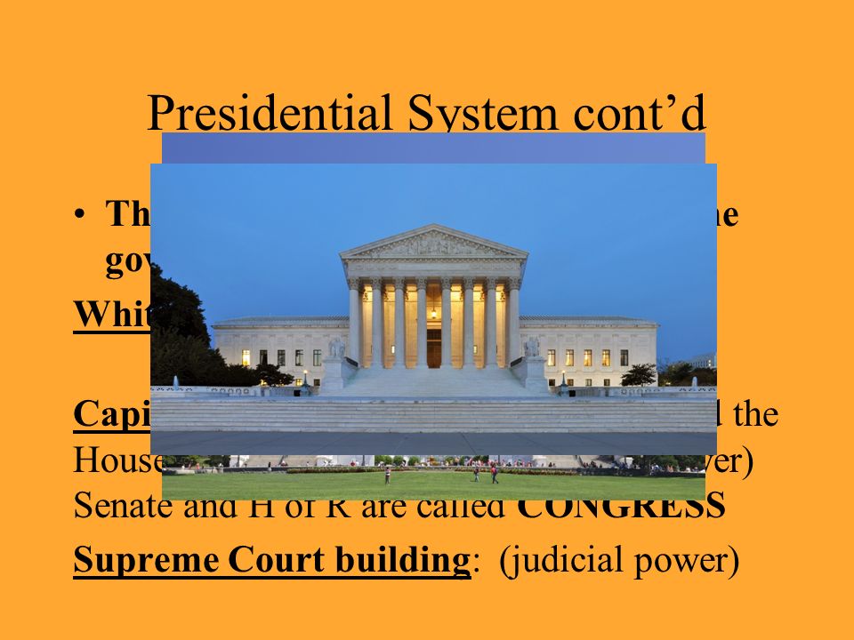 Presidential System cont’d Three famous buildings symbolized the government in the United States: White House: residence of the President (executive power) Capitol building: home of the Senate and the House of Representatives (legislative power) Senate and H of R are called CONGRESS Supreme Court building: (judicial power)