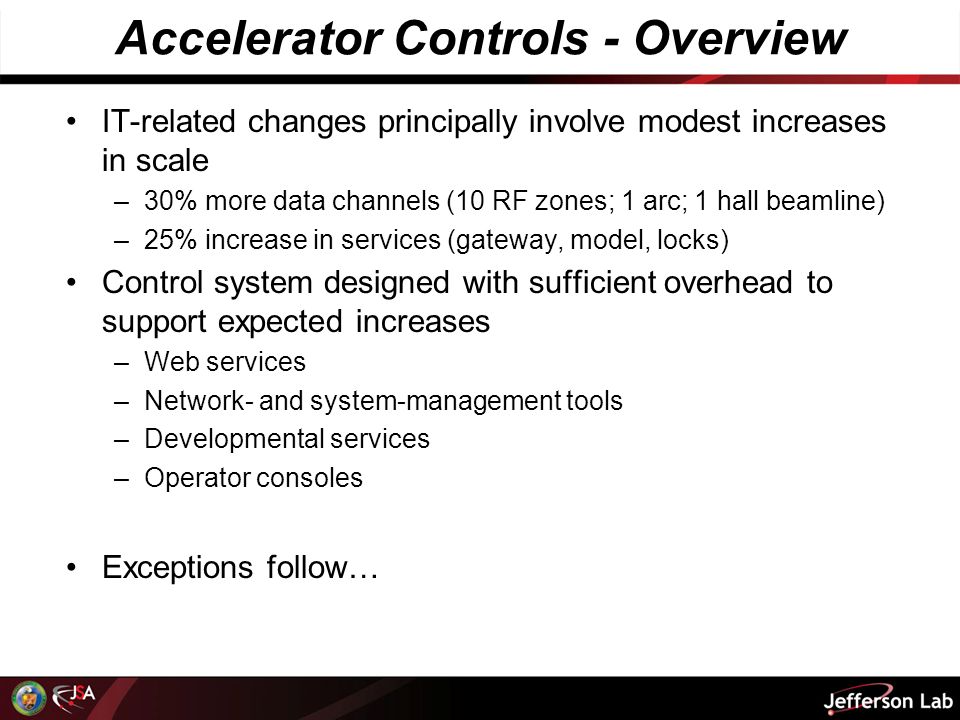 Accelerator Controls - Overview IT-related changes principally involve modest increases in scale –30% more data channels (10 RF zones; 1 arc; 1 hall beamline) –25% increase in services (gateway, model, locks) Control system designed with sufficient overhead to support expected increases –Web services –Network- and system-management tools –Developmental services –Operator consoles Exceptions follow…