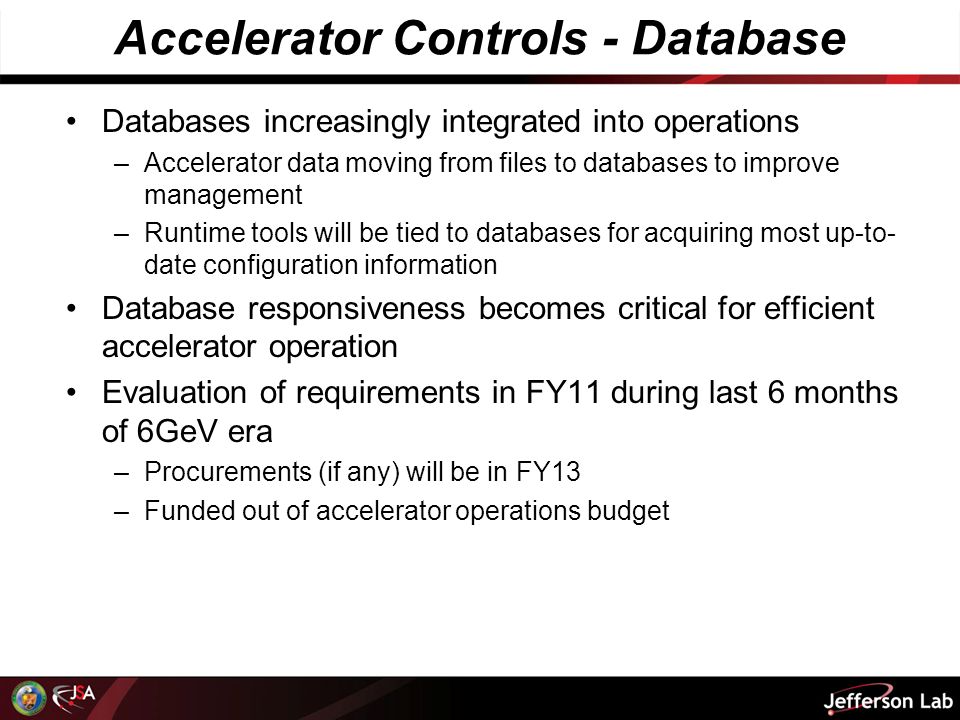 Accelerator Controls - Database Databases increasingly integrated into operations –Accelerator data moving from files to databases to improve management –Runtime tools will be tied to databases for acquiring most up-to- date configuration information Database responsiveness becomes critical for efficient accelerator operation Evaluation of requirements in FY11 during last 6 months of 6GeV era –Procurements (if any) will be in FY13 –Funded out of accelerator operations budget