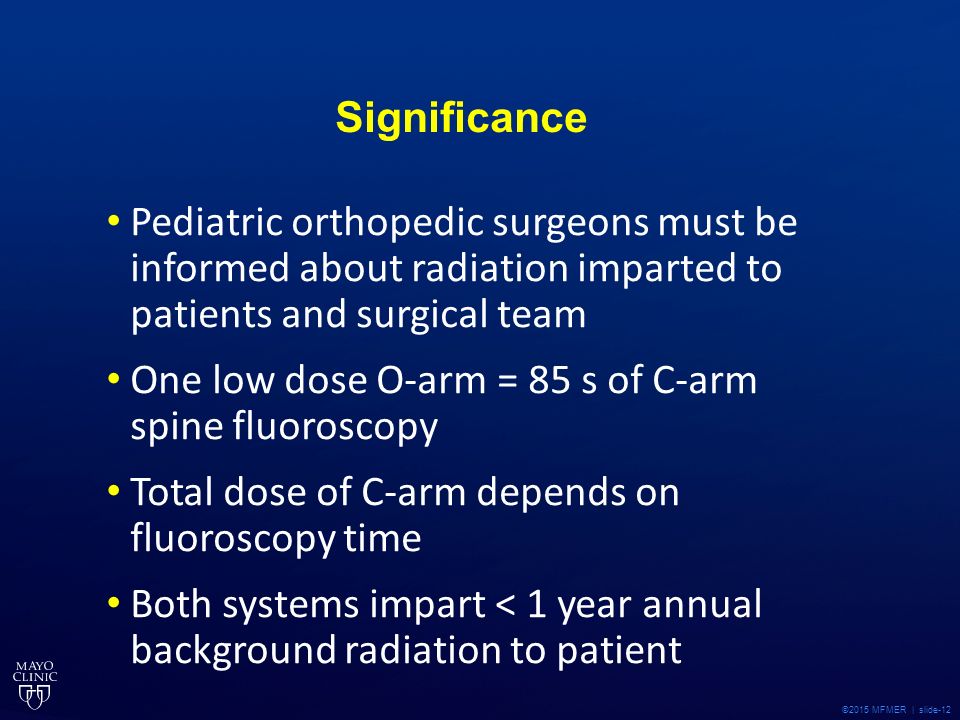 ©2015 MFMER | slide-12 Significance Pediatric orthopedic surgeons must be informed about radiation imparted to patients and surgical team One low dose O-arm = 85 s of C-arm spine fluoroscopy Total dose of C-arm depends on fluoroscopy time Both systems impart < 1 year annual background radiation to patient