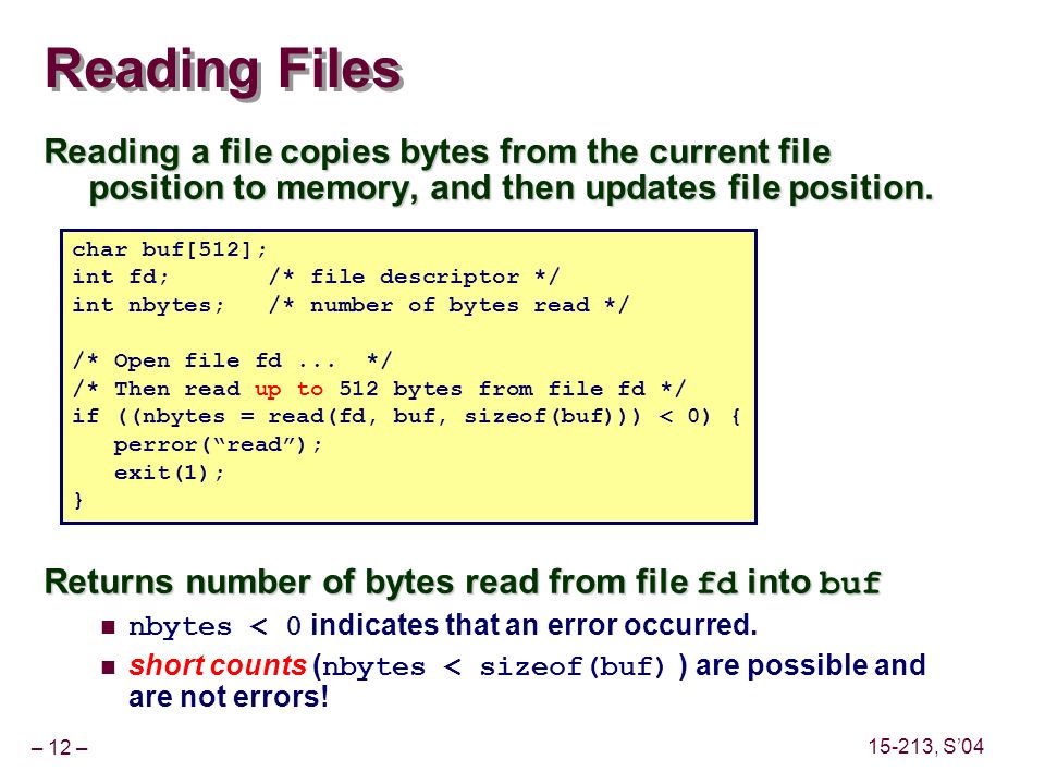 – 12 – , S’04 Reading Files Reading a file copies bytes from the current file position to memory, and then updates file position.
