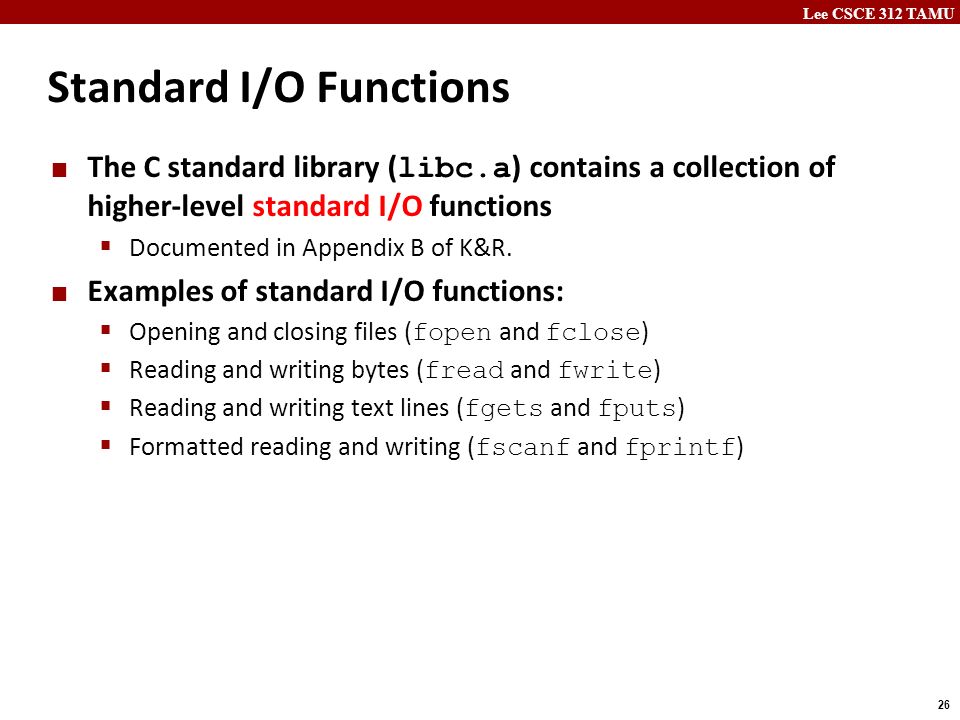 Lee CSCE 312 TAMU 26 Standard I/O Functions The C standard library ( libc.a ) contains a collection of higher-level standard I/O functions  Documented in Appendix B of K&R.